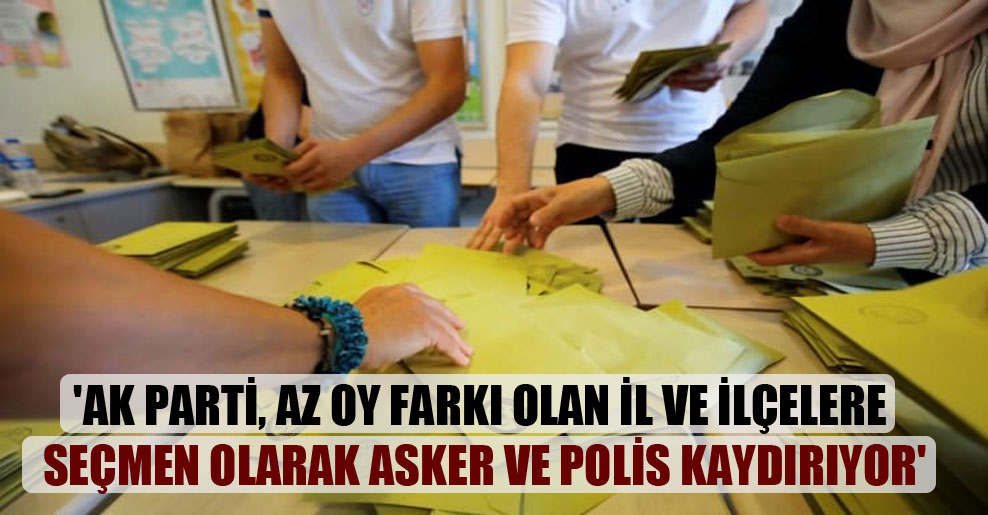‘AK Parti, az oy farkı olan il ve ilçelere seçmen olarak asker ve polis kaydırıyor’