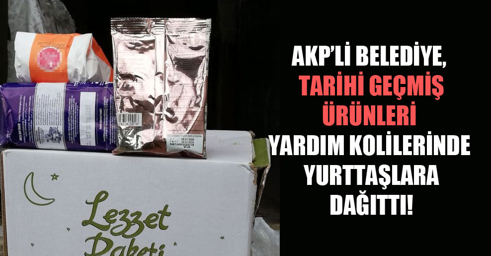 AKP’li belediye, tarihi geçmiş ürünleri yardım kolilerinde yurttaşlara dağıttı!