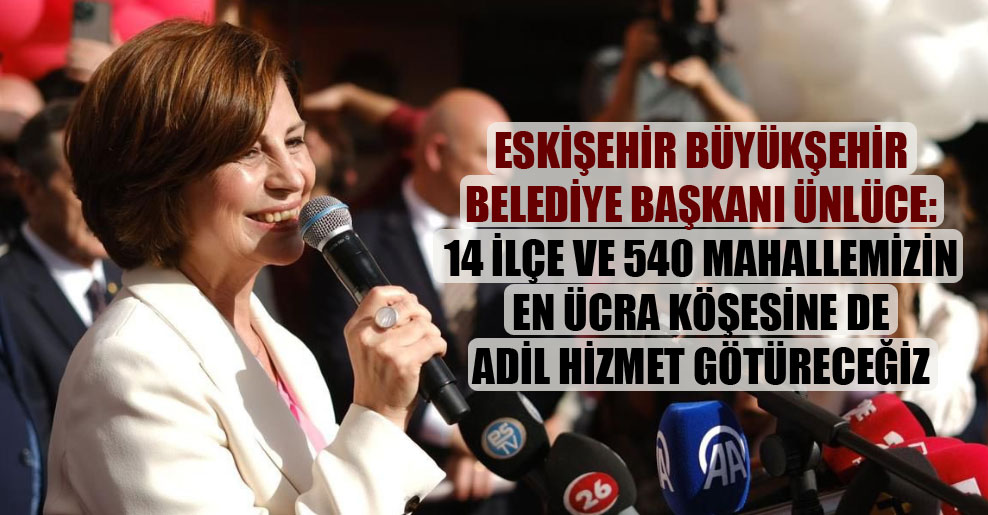 Eskişehir Büyükşehir Belediye Başkanı Ünlüce: 14 ilçe ve 540 mahallemizin en ücra köşesine de adil hizmet götüreceğiz