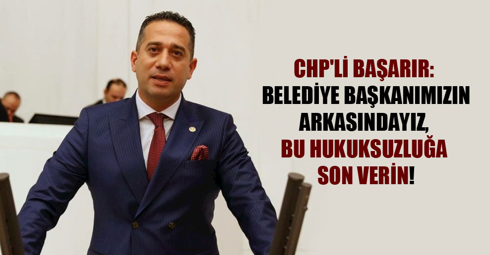 CHP’li Başarır: Belediye başkanımızın arkasındayız, bu hukuksuzluğa son verin!