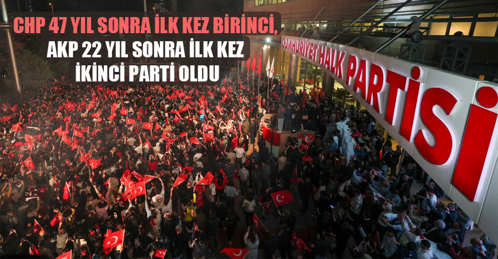 CHP 47 yıl sonra ilk kez birinci, AKP 22 yıl sonra ilk kez ikinci parti oldu