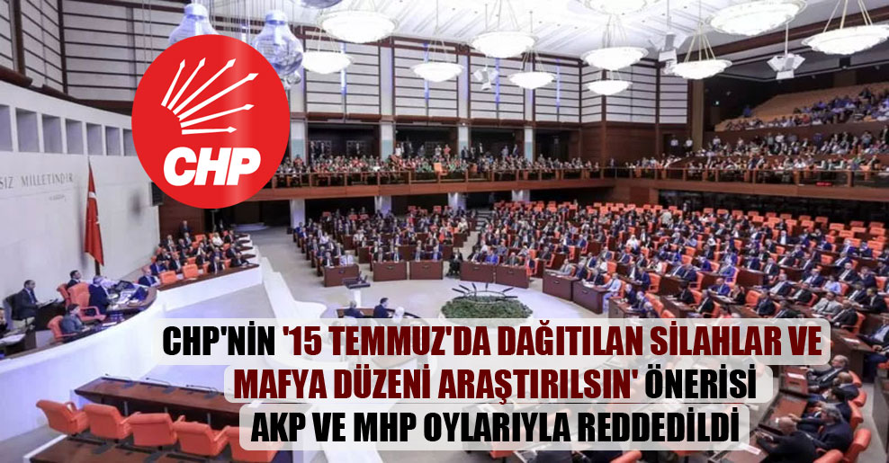 CHP’nin ’15 Temmuz’da dağıtılan silahlar ve mafya düzeni araştırılsın’ önerisi AKP ve MHP oylarıyla reddedildi