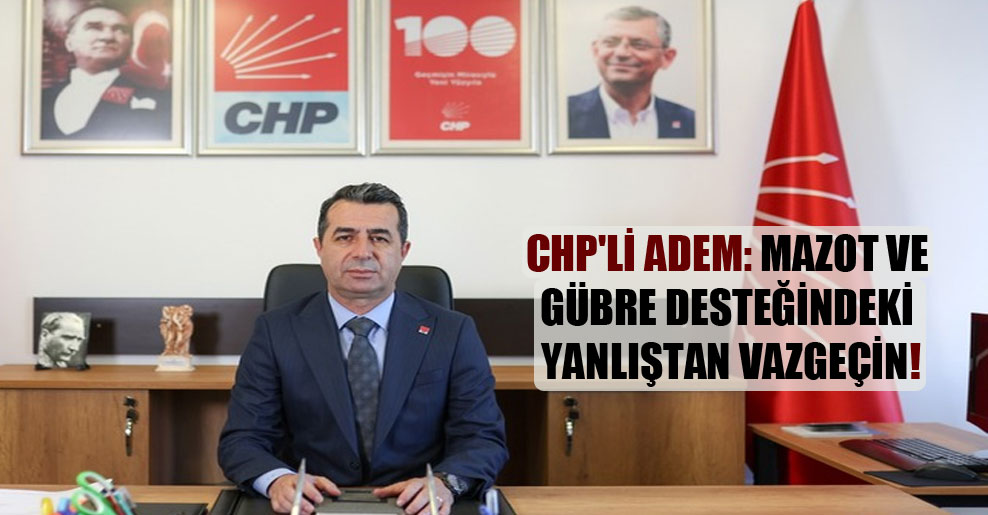 CHP’li Adem: Mazot ve gübre desteğindeki yanlıştan vazgeçin!