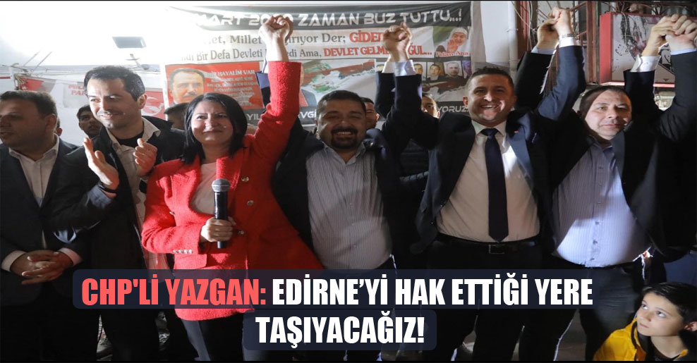 CHP’li Yazgan: Edirne’yi hak ettiği yere taşıyacağız!