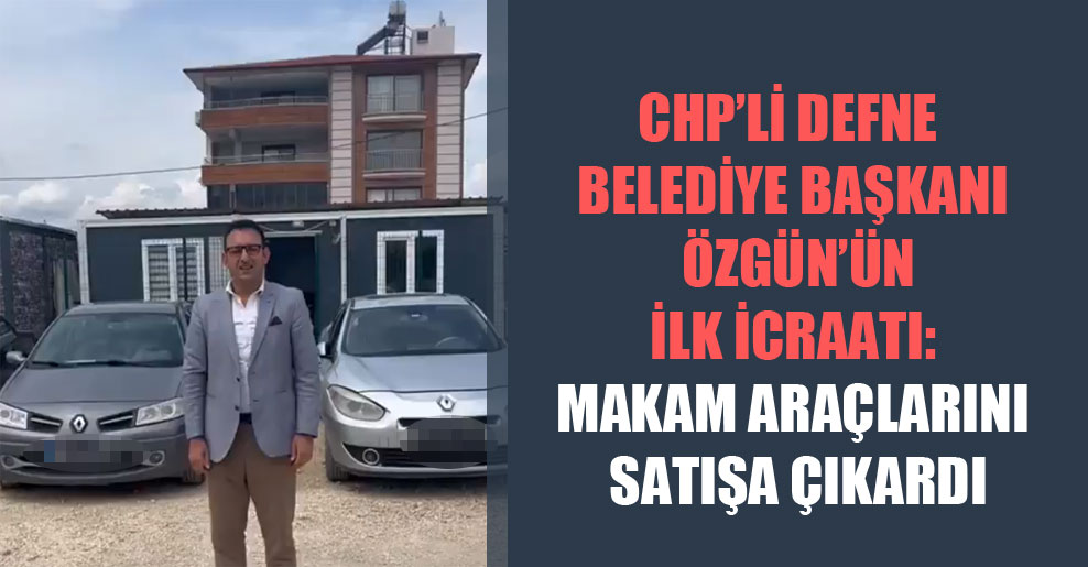 CHP’li Defne Belediye Başkanı Özgün’ün ilk icraatı: Makam araçlarını satışa çıkardı