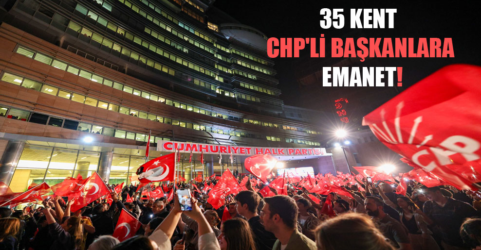 35 kent CHP’li başkanlara emanet!