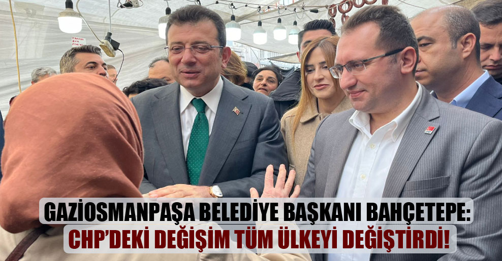 Gaziosmanpaşa Belediye Başkanı Bahçetepe: CHP’deki değişim tüm ülkeyi değiştirdi!