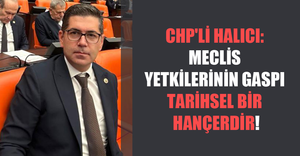CHP’li Halıcı: Meclis yetkilerinin gaspı tarihsel bir hançerdir!