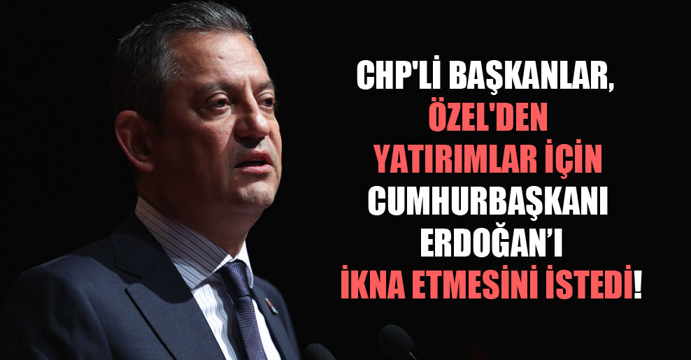 CHP’li başkanlar, Özel’den yatırımlar için Cumhurbaşkanı Erdoğan’ı ikna etmesini istedi!