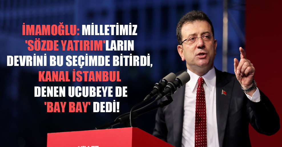 İmamoğlu: Milletimiz ‘sözde yatırım’ların devrini bu seçimde bitirdi, Kanal İstanbul denen ucubeye de ‘bay bay’ dedi!