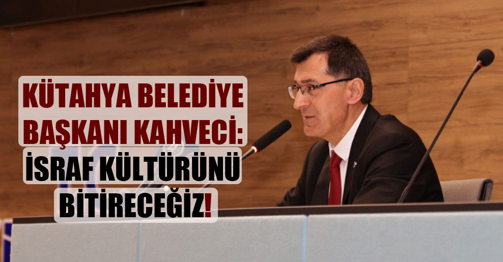 Kütahya Belediye Başkanı Kahveci: İsraf kültürünü bitireceğiz!