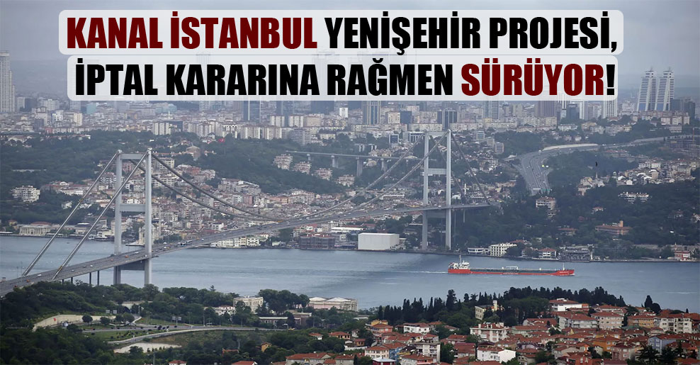 Kanal İstanbul Yenişehir projesi, iptal kararına rağmen sürüyor!