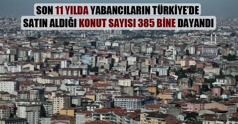 Son 11 yılda yabancıların Türkiye’de satın aldığı konut sayısı 385 bine dayandı