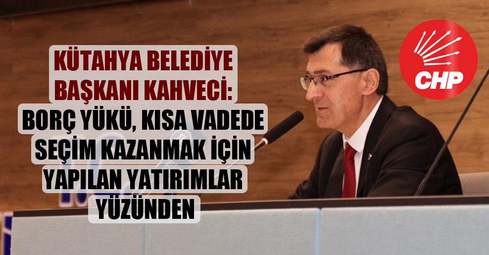 Kütahya Belediye Başkanı Kahveci: Borç yükü, kısa vadede seçim kazanmak için yapılan yatırımlar yüzünden!