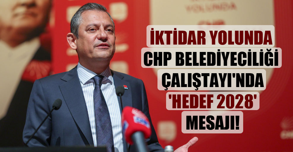 İktidar Yolunda CHP Belediyeciliği Çalıştayı’nda ‘hedef 2028′ mesajı!