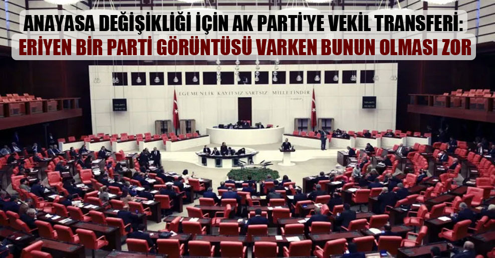 Anayasa değişikliği için AK Parti’ye vekil transferi: Eriyen bir parti görüntüsü varken bunun olması zor