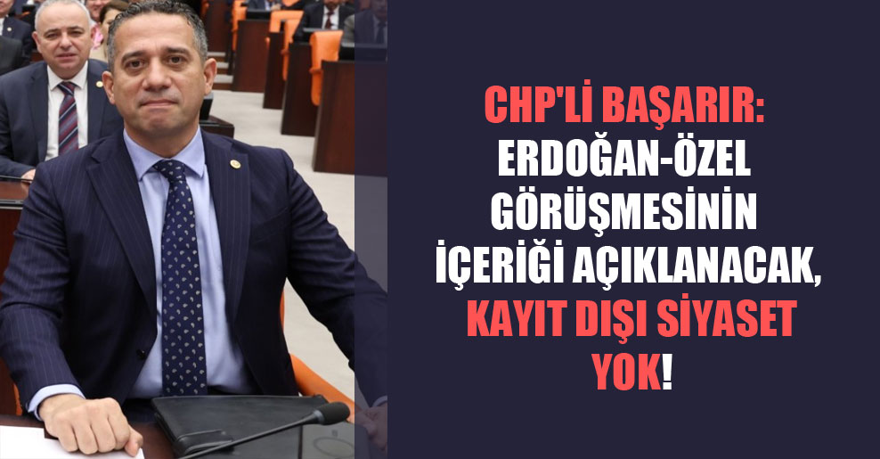 CHP’li Başarır: Erdoğan-Özel görüşmesinin içeriği açıklanacak, kayıt dışı siyaset yok