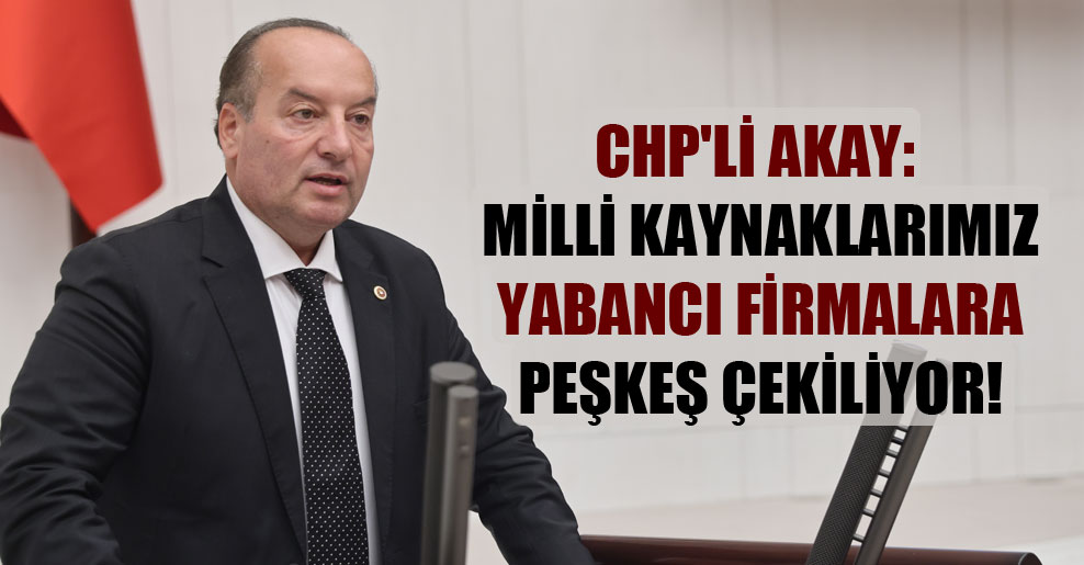 CHP’li Akay: Milli kaynaklarımız yabancı firmalara peşkeş çekiliyor!