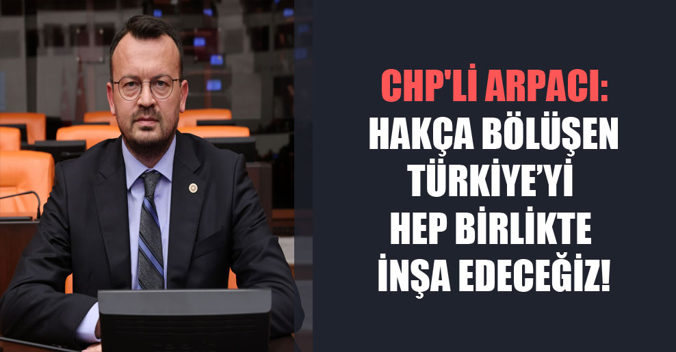 CHP’li Arpacı: Hakça bölüşen Türkiye’yi hep birlikte inşa edeceğiz!