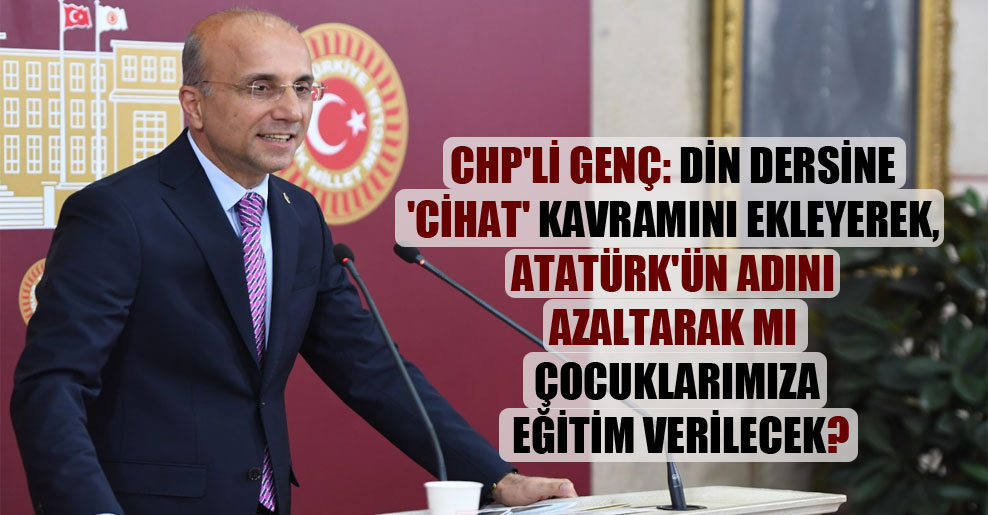 CHP’li Genç: Din dersine ‘cihat’ kavramını ekleyerek, Atatürk’ün adını azaltarak mı çocuklarımıza eğitim verilecek?