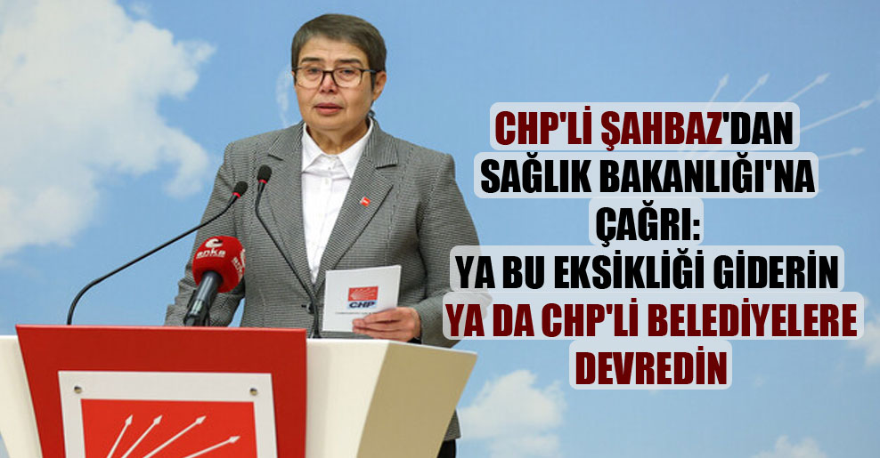 CHP’li Şahbaz’dan Sağlık Bakanlığı’na çağrı: Ya bu eksikliği giderin ya da CHP’li belediyelere devredin