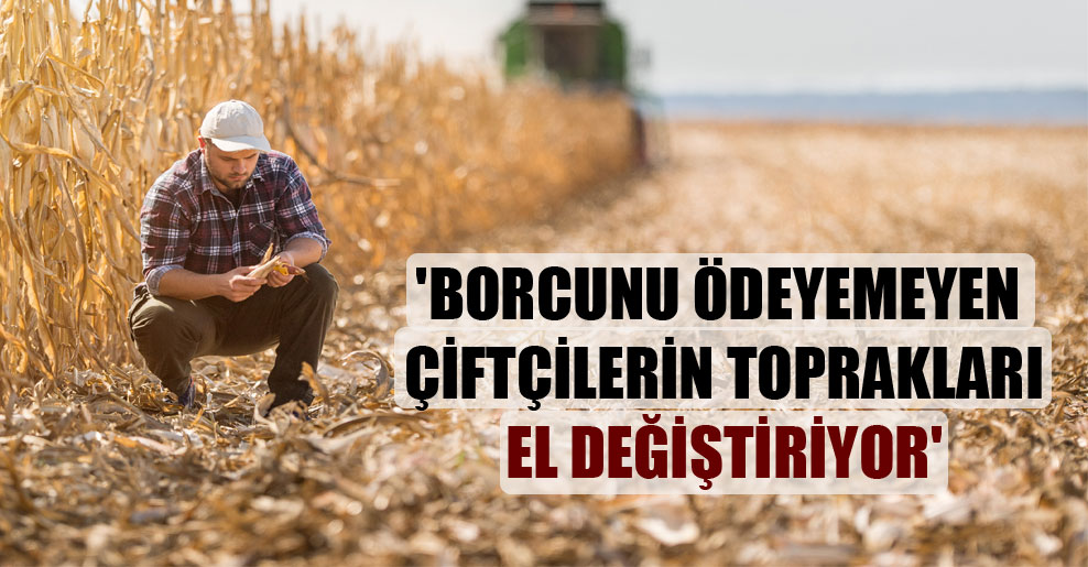 ‘Borcunu ödeyemeyen çiftçilerin toprakları el değiştiriyor’