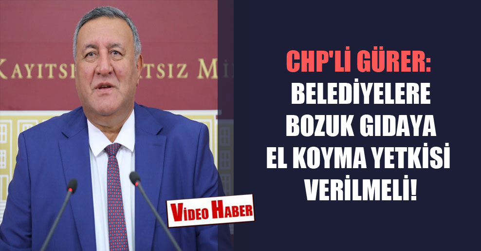 CHP’li Gürer: Belediyelere bozuk gıdaya el koyma yetkisi verilmeli!