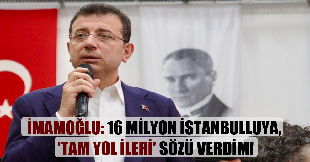 İmamoğlu: 16 milyon İstanbulluya, ‘Tam Yol İleri’ sözü verdim!
