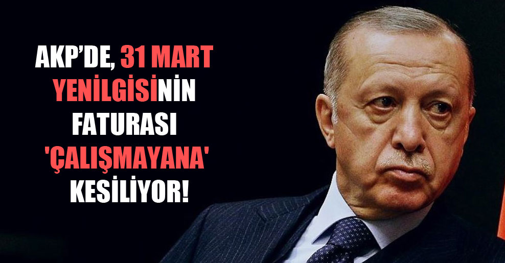 AKP’de, 31 Mart yenilgisinin faturası ‘çalışmayana’ kesiliyor!