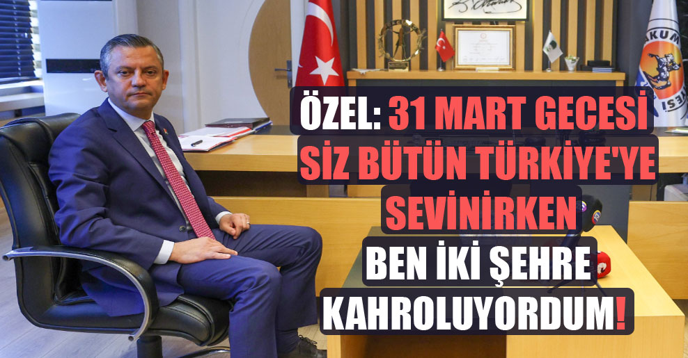 Özel: 31 Mart gecesi siz bütün Türkiye’ye sevinirken ben iki şehre kahroluyordum!