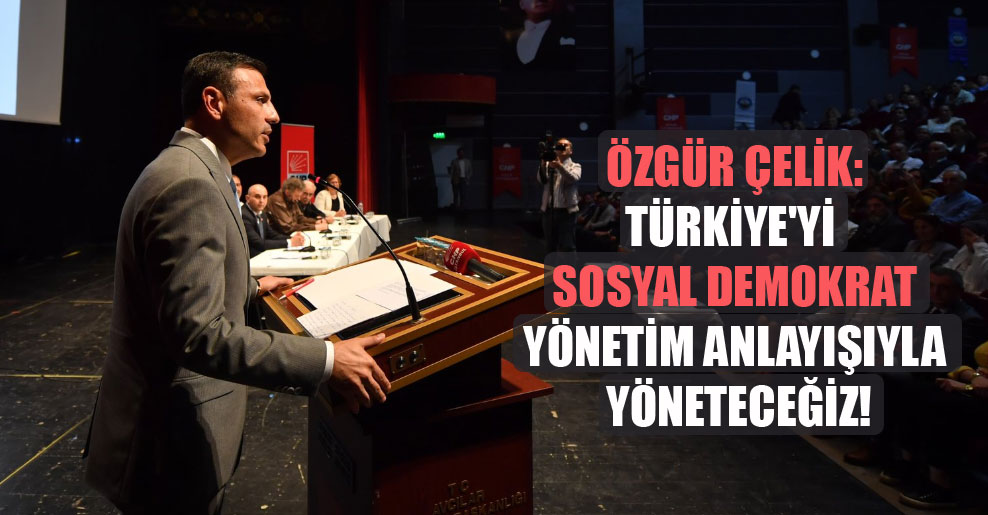 Özgür Çelik: Türkiye’yi sosyal demokrat yönetim anlayışıyla yöneteceğiz!