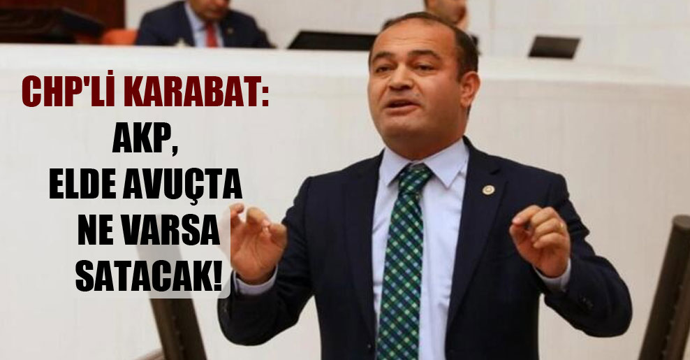 CHP’li Karabat: AKP, elde avuçta ne varsa satacak!