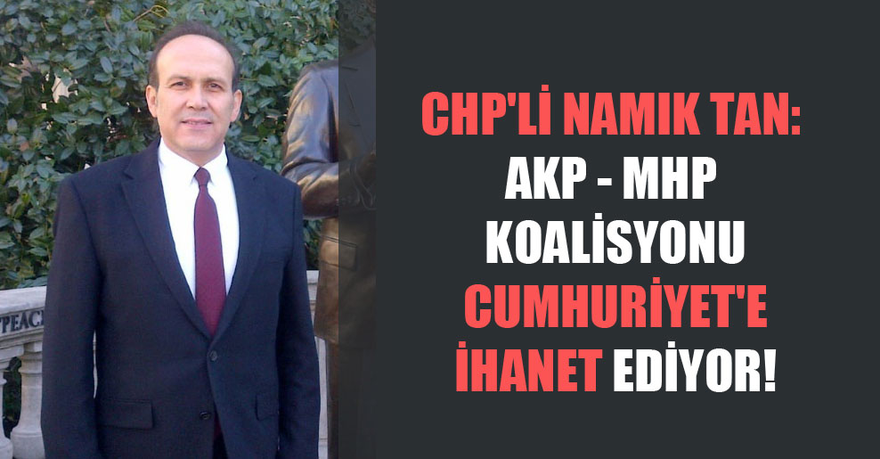 CHP’li Namık Tan: AKP – MHP koalisyonu Cumhuriyet’e ihanet ediyor!