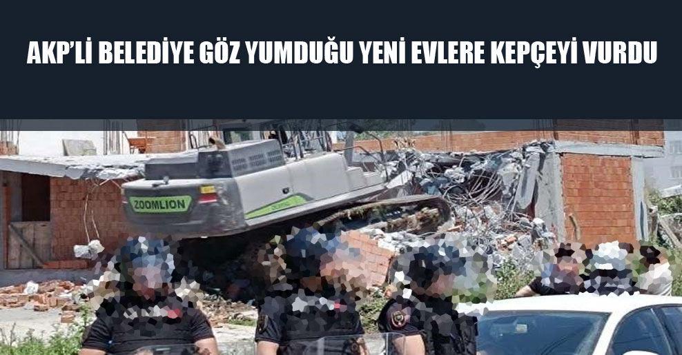 AKP’li belediye göz yumduğu yeni evlere kepçeyi vurdu