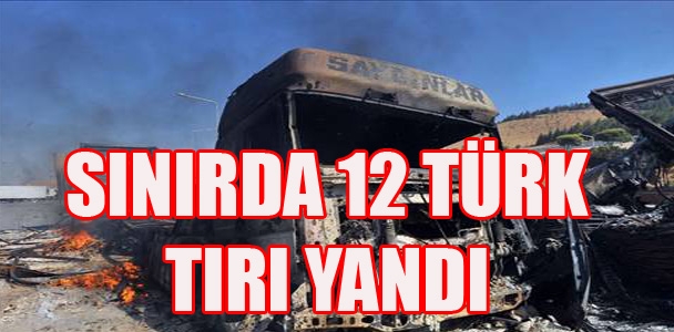Sınırda 12 Türk tırı yandı