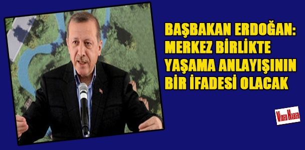 Başbakan Erdoğan: Merkez birlikte yaşama anlayışının bir ifadesi olacak