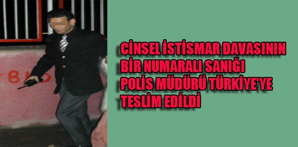 Cinsel İstismar davasının bir numaralı sanığı polis müdürü Türkiye'ye teslim edildi