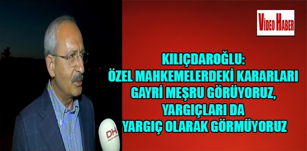 Kılıçdaroğlu: Özel mahkemelerdeki kararları gayri meşru görüyoruz, yargıçları da yargıç olarak görmüyoruz